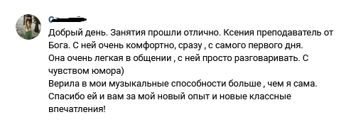 Отзыв от Олеси: Занятия прошли отлично. Ксения преподаватель от Бога. С ней очень комфортно, сразу, с самого первого дня. Она очень лёгкая в общении, с ней просто разговаривать. Верила в мои музыкальные способности больше, чем я сама. Спасибо ей и вам за мой новый опыт и новые классные впечатления!